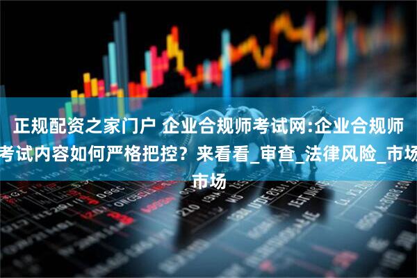 正规配资之家门户 企业合规师考试网:企业合规师考试内容如何严格把控？来看看_审查_法律风险_市场