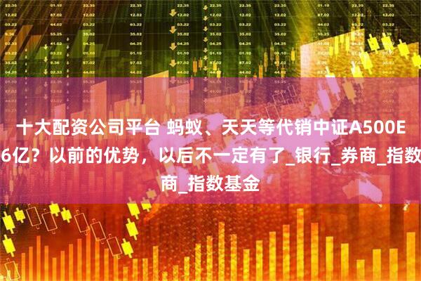 十大配资公司平台 蚂蚁、天天等代销中证A500ETF仅6亿？以前的优势，以后不一定有了_银行_券商_指数基金