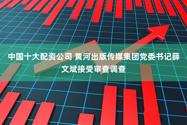 中国十大配资公司 黄河出版传媒集团党委书记薛文斌接受审查调查