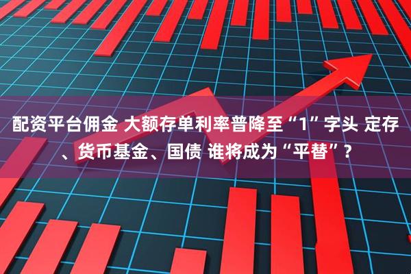 配资平台佣金 大额存单利率普降至“1”字头 定存、货币基金、国债 谁将成为“平替”？