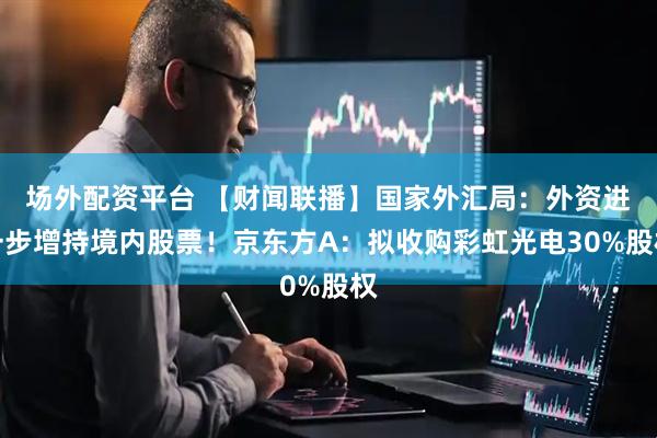 场外配资平台 【财闻联播】国家外汇局：外资进一步增持境内股票！京东方A：拟收购彩虹光电30%股权