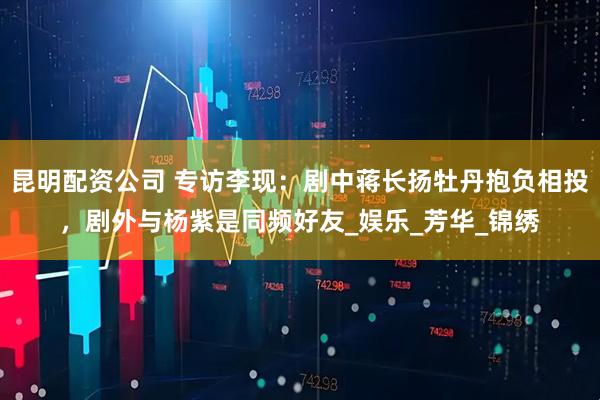昆明配资公司 专访李现：剧中蒋长扬牡丹抱负相投，剧外与杨紫是同频好友_娱乐_芳华_锦绣