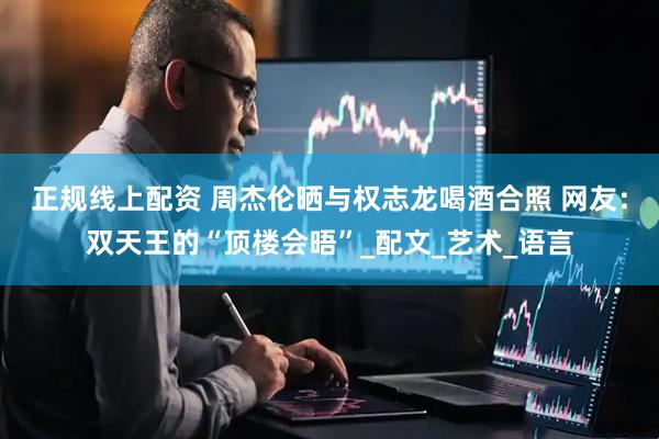 正规线上配资 周杰伦晒与权志龙喝酒合照 网友：双天王的“顶楼会晤”_配文_艺术_语言