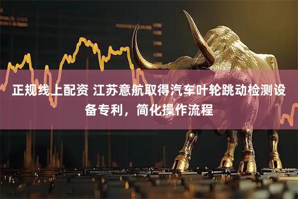 正规线上配资 江苏意航取得汽车叶轮跳动检测设备专利，简化操作流程