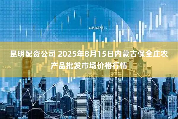 昆明配资公司 2025年8月15日内蒙古保全庄农产品批发市场价格行情