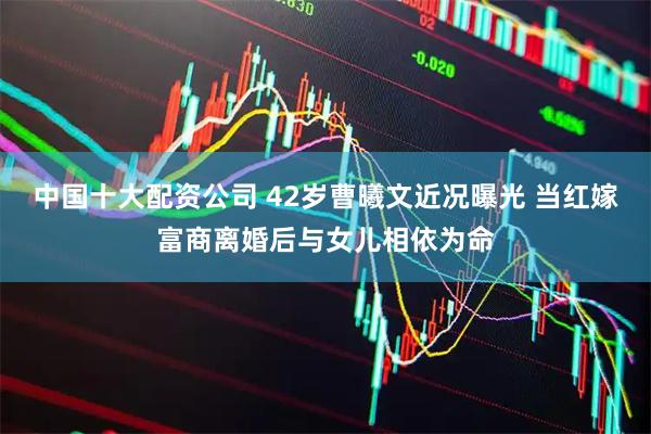 中国十大配资公司 42岁曹曦文近况曝光 当红嫁富商离婚后与女儿相依为命