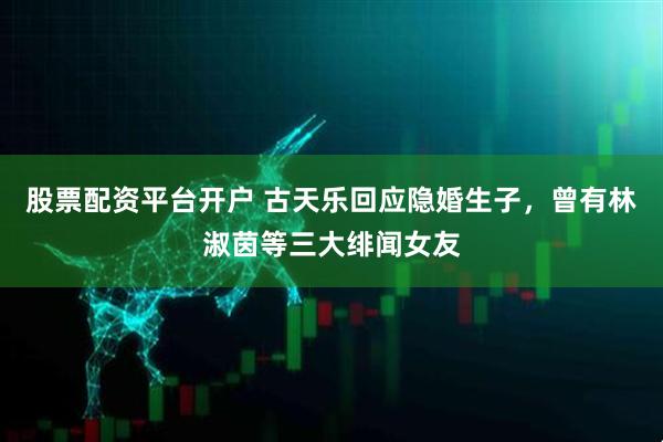 股票配资平台开户 古天乐回应隐婚生子，曾有林淑茵等三大绯闻女友