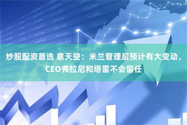 炒股配资首选 意天空：米兰管理层预计有大变动，CEO弗拉尼和塔雷不会留任