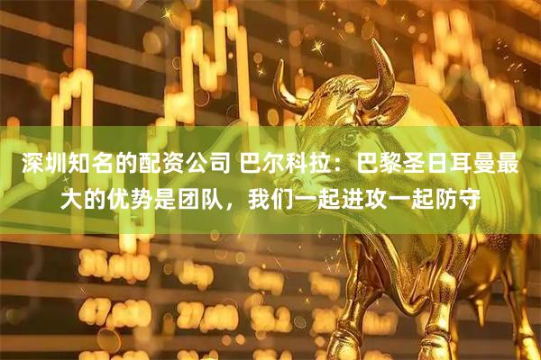 深圳知名的配资公司 巴尔科拉：巴黎圣日耳曼最大的优势是团队，我们一起进攻一起防守
