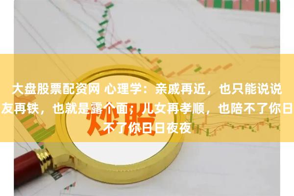 大盘股票配资网 心理学：亲戚再近，也只能说说话；朋友再铁，也就是露个面；儿女再孝顺，也陪不了你日日夜夜