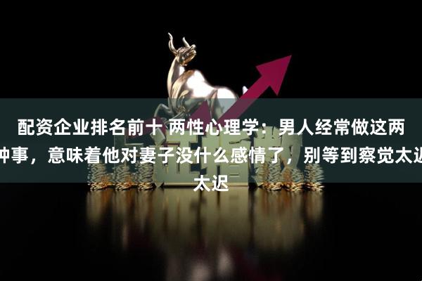 配资企业排名前十 两性心理学：男人经常做这两种事，意味着他对妻子没什么感情了，别等到察觉太迟