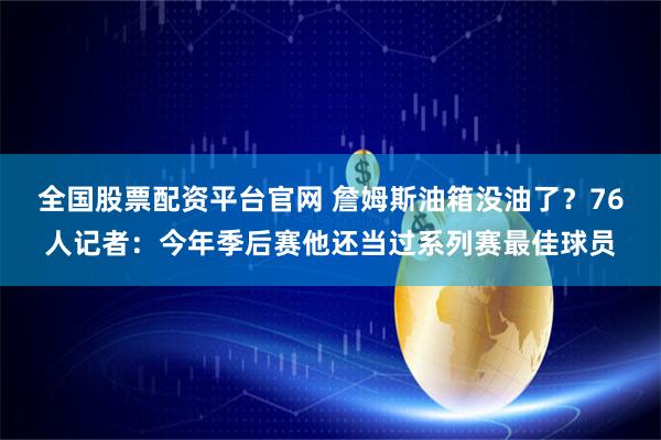 全国股票配资平台官网 詹姆斯油箱没油了？76人记者：今年季后赛他还当过系列赛最佳球员