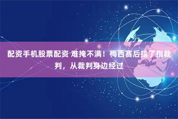 配资手机股票配资 难掩不满！梅西赛后指了指裁判，从裁判身边经过