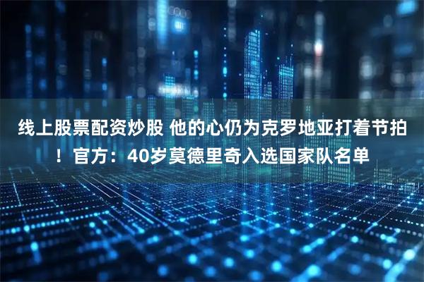 线上股票配资炒股 他的心仍为克罗地亚打着节拍！官方：40岁莫德里奇入选国家队名单