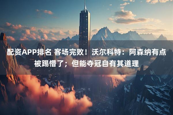 配资APP排名 客场完败！沃尔科特：阿森纳有点被踢懵了；但能夺冠自有其道理