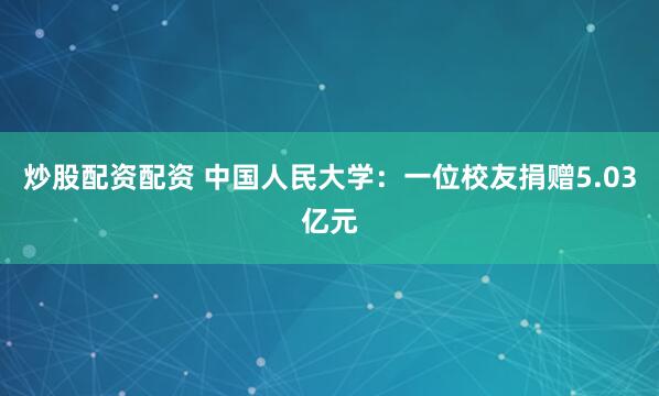 炒股配资配资 中国人民大学：一位校友捐赠5.03亿元